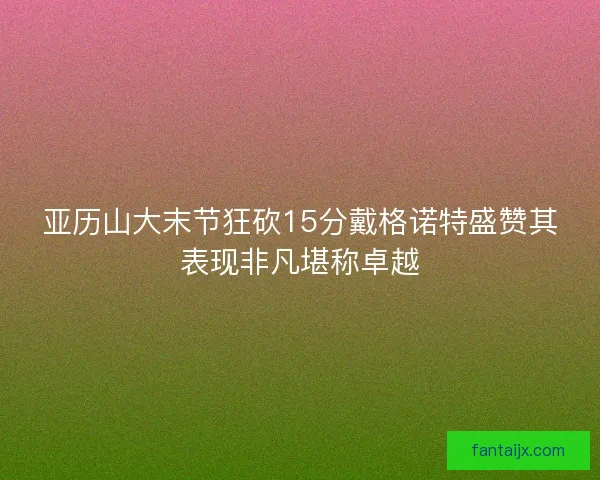 亚历山大末节狂砍15分戴格诺特盛赞其表现非凡堪称卓越