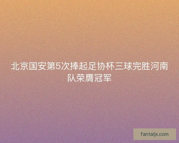 北京国安第5次捧起足协杯三球完胜河南队荣膺冠军