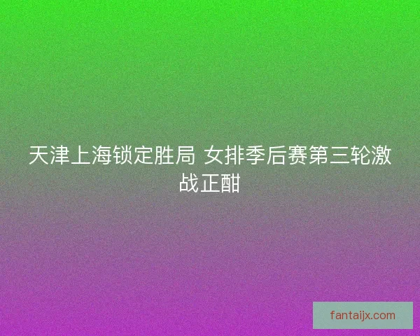 天津上海锁定胜局 女排季后赛第三轮激战正酣