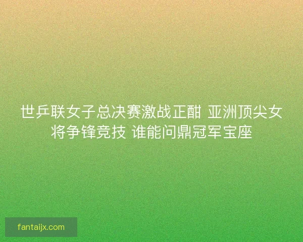世乒联女子总决赛激战正酣 亚洲顶尖女将争锋竞技 谁能问鼎冠军宝座